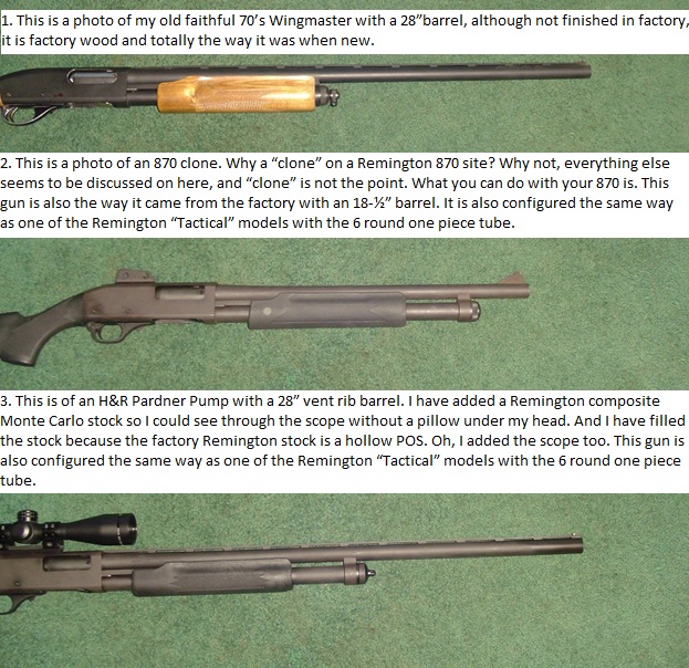 The point of all this is to show how easily you can make your Remington “Tactical” model with the 6 round one piece tube more diverse. You do have options as far as the barrels go on these models. If you want to try an H&amp;R barrel on your “Tactical” model with the 6 round one piece tube to use it in the field or to shoot clays and can’t find one on its own, buy the whole gun, it’s cheaper than just a Remington barrel. And if you want to put a “normal” Remington barrel on, you can with a dollar part that you can easily come up with. The one in the pictures is copper but you can make them with brass or PVC as well.<br />And no, I’m not trying to cut into Remington’s income by suggesting you buy H&amp;R, besides, they are owned by the same company. And as far as the clones go, the ones I have are very well made (although a little rough in the finish department) all of the parts I’ve borrowed or swapped fit the Remington or the H&amp;R.<br />You can actually be more diverse with the 6 round mag tube and barrel swapping than you can with a four round tube. You can go the other way around but I’m not going to go there.